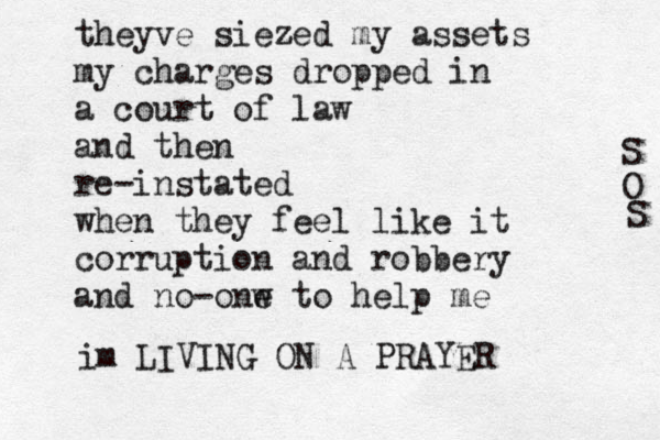 theyve siezed my assets my charges dropped in a court of law and then re-instated when they feel like it corruption and robbery and no-onw e to help me im LIVING ON A PRAYER S O S 