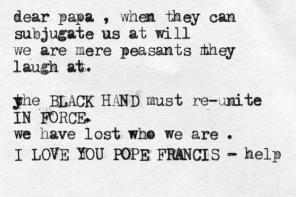 dear papa , when they can subjugate us at will we are mere peasants m they laugh at. y the BLACK HAND must re-unite IN FORCE. we have lost who we are . I LOVE YOU POPE FRANCIS - help 