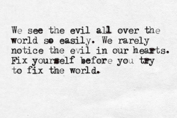 We see the evil all over the world so easily. We rarely notice the evil in our hearts. Fix yourself before you try to fix the world. 