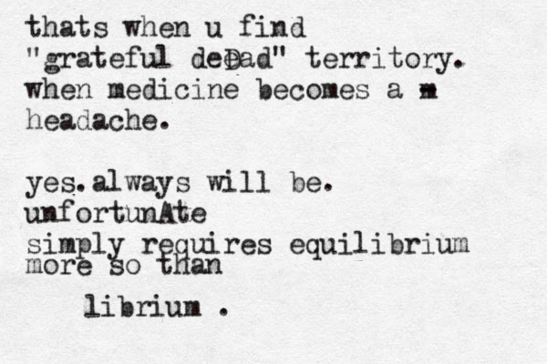 thats when u find "grateful deD ead" territory. when medicine becomes a m - - headache. yes.always will be. unfortunAte simply requires equilibrium more so than librium .