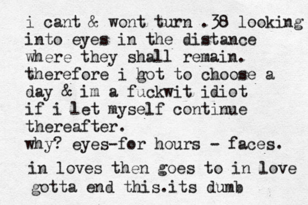 i cant & wont turn .38 looking into eyes in the distance where they shall remain. therefore i h got to choose a day & im a fuckwit idiot if i let myself continue thereafter. why? eyes-for hours - faces. in loves then goes to in love gotta end this.its dumb