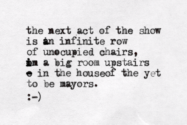 the next act of the show is i a an infinite row of unocupied chairs, om i i o i i i i in a big room upstairs o - - - - in the houseof the yet to be mayors. :-) 