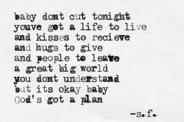 baby dont cut tonight youve got a life to live and kisses to recieve and hugs to give and people to leabe v ve a great big world u y you dont understand but its okay baby God's got a plan -s.f. 