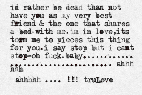 id rather be dead than not have you as my very best friend & the one that shares a bed with me.im in love,its torn me to pieces this thing for you.i say stop but i cant stop-oh fuck.baby............ ........................ ahhh hhh ahhhhh .... !!! truLove 
