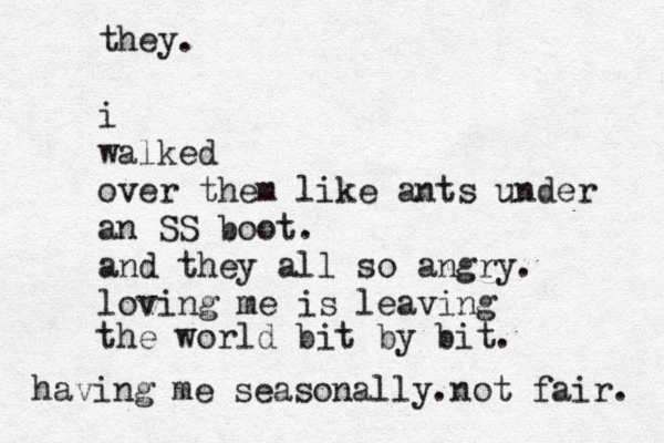 they. i walked over them like ants under an SS boot. and they all so angry. loving me is leaving the world bit by bit. having me seasonally.not fair. 