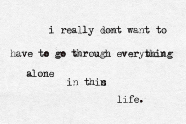 i really dont want to have to go through everyrhing t alone in thin s life.