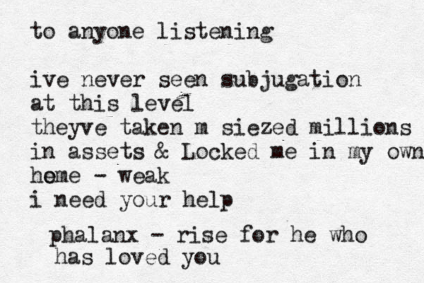 to anyone listening ive never seen subjugation at this level theyve taken m siezed millions in assets & Locked me in my own ho eme - weak i need your help phalanx - rise for he who has loved you 