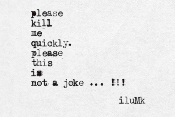 please kill me me quickly. please this is not a joke ... !!! iluMk 