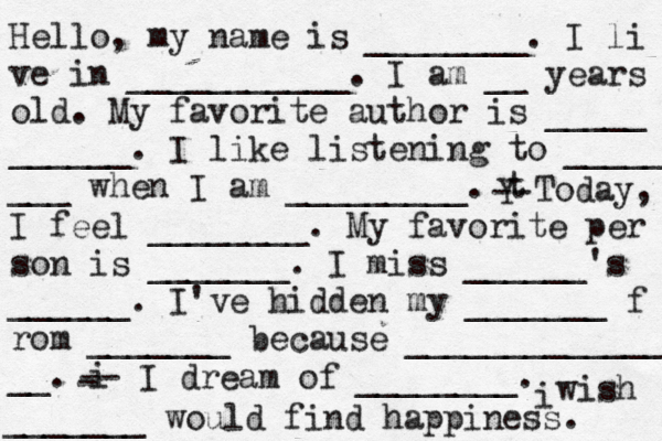 Hello, my name is ________. I li ve in ___________. I am __ years old. My favorite author is _____ ______. I like listening to _____ ___ when I am _________. t Y -- Today, I feel ________. My favorite per son is _______. I miss ______'s ______. I've hidden my _______ f rom _______ because ______________ __. i - -- I dream of ________. i wish _______ would find happiness. 