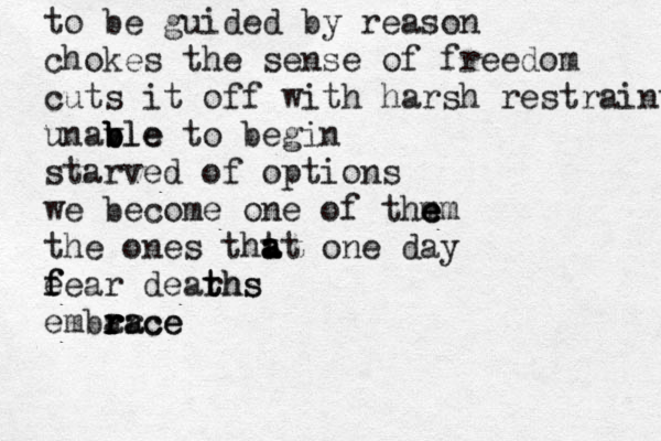 cool winds blow leaves decay water ceases its fluidity beasts prepare as do i for the come in i i ing of winter in my soul i know this will be one to remever b b b b b ber uncertain of the reason i smile and welcome it tom ne m m to be guided by reason chokes the sense of freedom cuts it off with harsh restraints unavle b b b ble to begin starved of options we become one of thm e e em the ones tht a a at one day e f fear dearhs t ths embarce r r r ra ace 