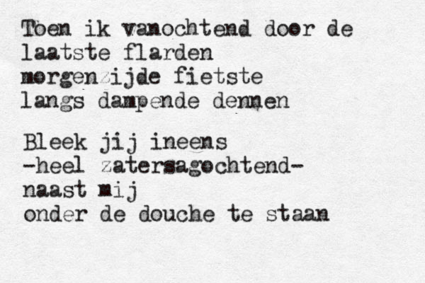 Toen ik vanochtend door de laatste flarden morgenzijde fietste langs dampende dennen Bleek jij ineens -heel zatersagochtend- naast mij onder de douche te staan 