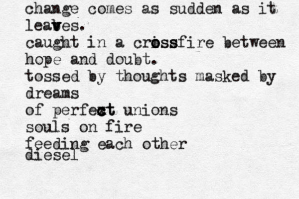 change comes as sudden as it leab v v v ves . caught in a criss o o ossfire between hope and doubt. tossed by thoughts masked by dreams of perfext c c c ct unions souls on fire feeding each other diesel