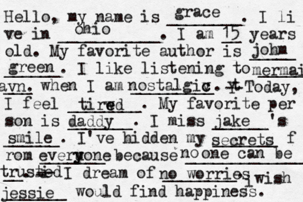 Hello, my name is ________. I li ve in ___________. I am __ years old. My favorite author is _____ ______. I like listening to _____ ___ when I am _________. t Y -- Today, I feel ________. My favorite per son is _______. I miss ______'s ______. I've hidden my _______ f rom _______ because ______________ __. i - -- I dream of ________. i wish _______ would find happiness. grace ohio 15 johm green mermaid avn nostalgiv c c tirwd e e e daddy jake secrets everu y yone . smile no one can be no worries jessie tr usted 