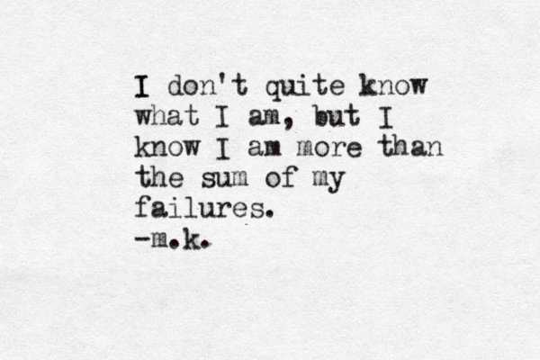 I I don't quite know what I am, but I know I am more than the sum of my failures. -m.k.