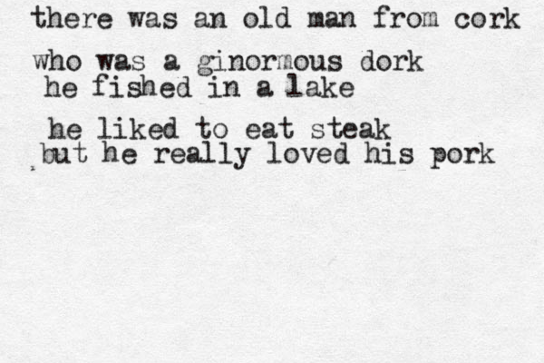 there was an old man from cork who was a ginormous dork he fished in a lake he liked to eat steak but he really loved his pork 