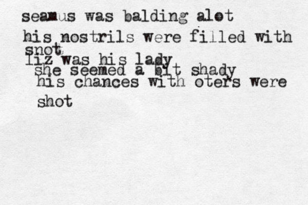 seamus was balding alot his nostrils were filled with snot liz was his lady she seemed a bit shady his chances with oters were shot 