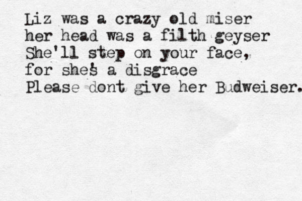 Liz was a crazy old miser her head was a filth geyser She'll step on your face, for shes ' a disgrace Please dont give her Budweiser. 