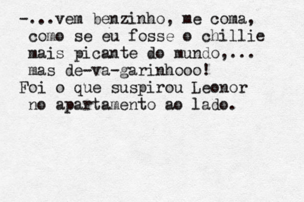 -...vem benzinho, me coma, como se eu fosse o chillie mais picante do mundo,... mas de-va-garinhooo! Foi o que suspirou Leonor no apartamento ao lado. 