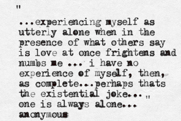 ...experiencing myself as utterly alone when in the presence of what others say is love at once frightens and numbs me ... i have no experience of myself, then, as complete...perhaps thats the existential joke... one is always alone... anonymous " "