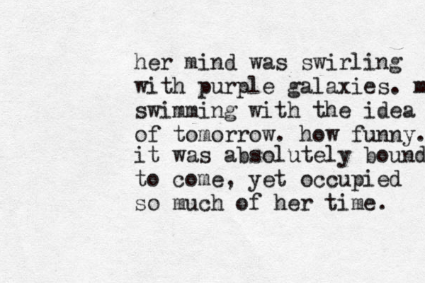 her mind was swirling with purple galaxies. m swimming with the idea of tomorrow. how funny. it was absolutely bound to come , yet occupied so much of her time. 