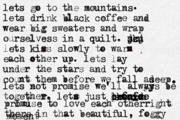 lets go to the mountains lets drink black coffee and wear big sweaters and wrap ourselvess in a quilt. m j sk cu cj lets kiss slowly to warm each other up. lets lay under the stars and try to count them before we fall as deep . . lets not promise we'll alwys ays be together. lets just leonids promise ckfnf snxnxn x prlmu omise to love each otherright there in that beautiful, foggy moment 