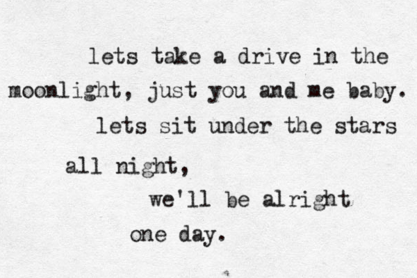 lets take a drive in the moonlight, just you and me baby. lets sit under the stars all night , we'll be alright one day. 