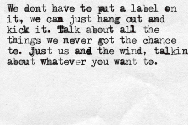 We dont have to put a label on it, we can just hang out and kick it. talk T about all the things we never got the chance to. just J us ans t d d he wind , talking about whatever you want to. 