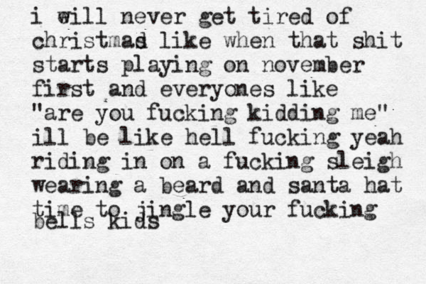 i e will never get tired of christmad s like when that shit starts playing on november first and everyones like "are you fucking kidding me" ill be like hell fucking yeah riding in on a fucking sleigh wearing a beard and santa hat time to jingle your fucking bells kids 