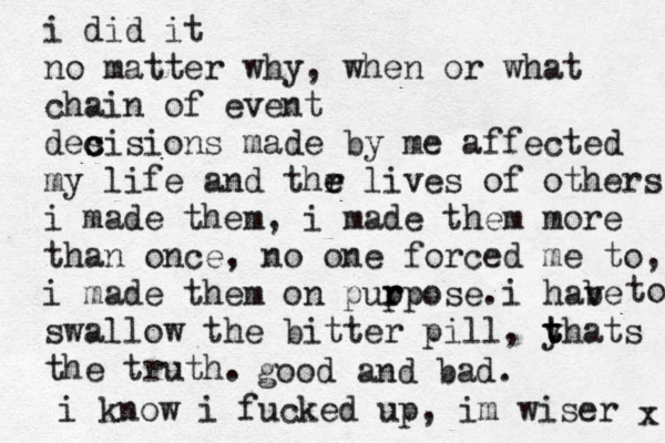 i did it no matter why , when or what chain of event des c cisions made by me affected my life and thr e e lives of others i made them, i made them more than once, no one forced me to, i made them on pup r rpose. swallow the bitter pill, y t t thats the truth. i know i fucked up, im wiser i hab ve to x good and bad. 