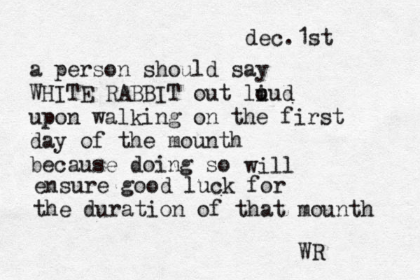 dec.1st a person should say WHITE RABBIT out li u oud upon walking on the first day of the mounth because doing so will ensure good luck for the duration of that mounth WR 