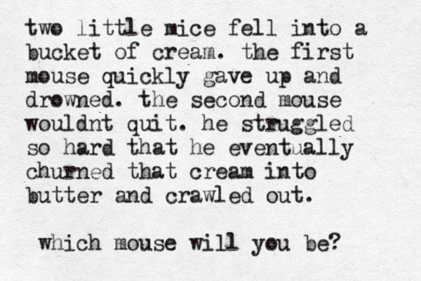 two little mice fell into a bucket of cream. the first mouse quickly gave up and drowned. the second mouse wouldnt quit. he struggled so hard that he eventually churned that cream into butter and crawled out. which mouse will you be? 