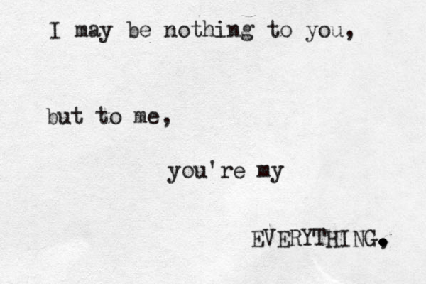 I may be nothing to you, but to me, you're my EVERYTHING, . . . . . . 