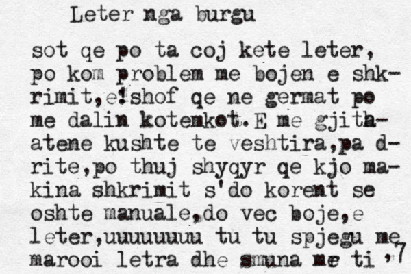 Letë er nga burgu sot qe po ta coj kete leter, po kom problem me bojen e shk- rimit,e: !shof qe ne germat po me dalin kotemkot.E me gjita h- atene kushte te veshtira,pa d- rite,po thuj shyqyr qe kjo ma- kina shkrimit s'do korent se oshte manuale,do vec boje,e leter,uuuuuuuu tu tu spjegu me marooi letra dhe smuna mr e ti ,7 