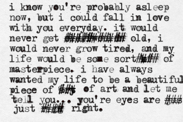 i know you're probably asleep now, but i could fall in love with you everyday. it would never get old, iwouldn ########### old, i would never grow tired , and my life would be some sort kf o #### of masterpiece. i have always wanted my life to be a beautiful piece of ary t t %## # of art and let me tell you... you're eyes are jus ### just rigg h #### right. ##### 