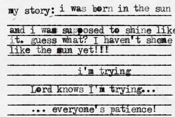 my story:______________________ _______________________________ _______________________________ _______________________________ _______________________________ _______________________________ _______________________________ ______________________[[[_ _________ _______________________________ _______________________________ _______________________________ i was born in the sun and i was supo posed to shine like it . guess what? I haven't shone like the sun yet!!! i'm trying Lord knows I'm trying... ... everyone's patience! 