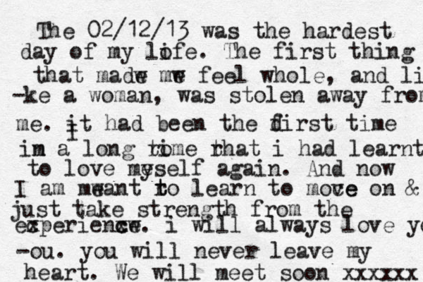 The 02/12/13 was the hardest day of my lofe i . The first thing that madw mw e e feel whole, and li -ke a woman, was stolen away from me. it I had been the d first time im n a long rom ti e rh t at i had learnt to love me yself again. And now I am mwant e ro t t learn to moce ve on & just take strength from the ec xperienxw c ce. i will always love yo -ou. you will never leave my < < heart. We will meet soon xxxxxx 