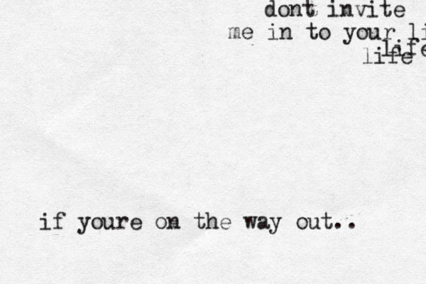 dont invite me in to your lifd life life if youre on the way out..