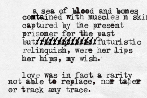 a sea of blood and bones comtai n mtained with muscles n skin captured by the present prisoner for the past but relinquished ///////////// :::::::::::::: //////////////futuristic relinquish, were her lips her hips, my wish. love was in fact a rarity not able to replace, nor taper or track any trace.