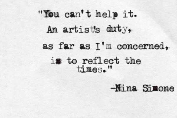 "You can't help it. An artists ' duty, as far as I'm concerned, is to reflect the times." -Nina Simone 