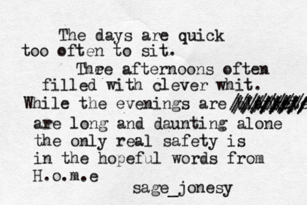 The days are quick too often to sit. Thr e e afternoons often filled with clever whit. While the evening s are blanketed //////// ////// //////// ////// /////// are long and daunting alone the only real safety is in the hopeful words from H.o.m.e sage_jonesy