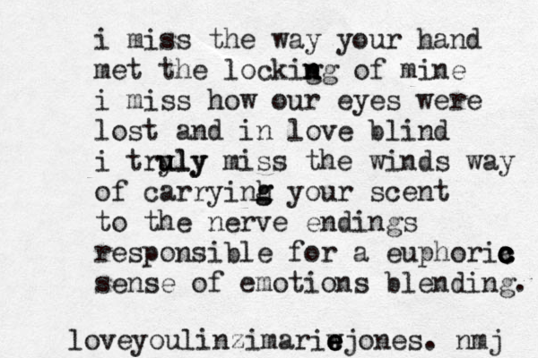 i miss the way your hand met the lockig n n ng of mine i miss how our eyes were lost and in love blind i tryly u uly miss the winds way of carryinh g g your scent to the nerve endings responsible for a euphoria c c c c c sense of emotions blending. loveyoulinzimariw e e e ejones. nmj 