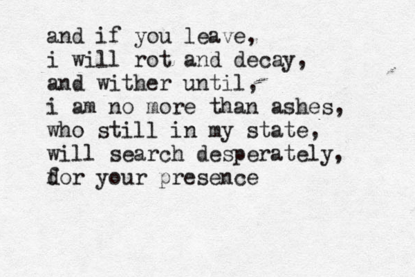 and if you leave, i will rot and decay, and wither until, i am no more than ashes, who still in my state, will search desperately, d for your presence