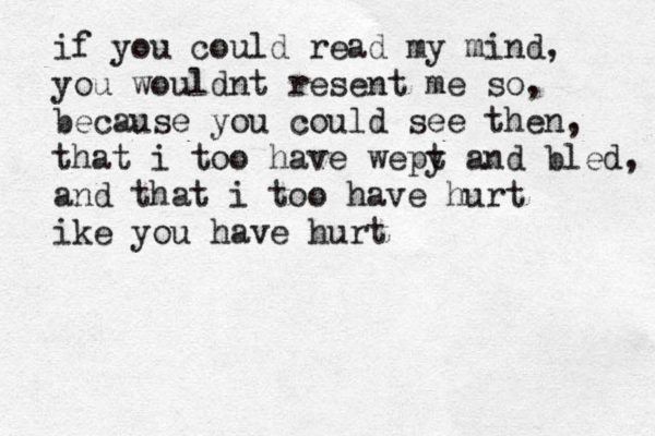 if you could read my mind, you wouldnt resent me so, because you could see then, that i too have wepy and t bled, and that i too have hurt ike you have hurt 