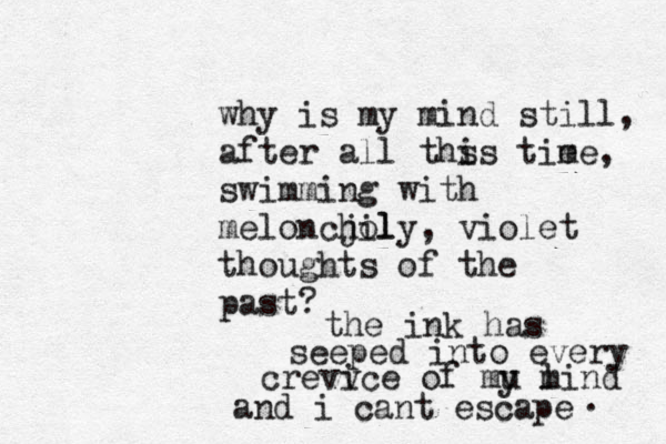 why is my mind still, after all ths is tie me, swimming with meloncjol hily , violet thoughts of the past? the ink has seeped into every crevv ice of mu l y mind and i cant escape . 