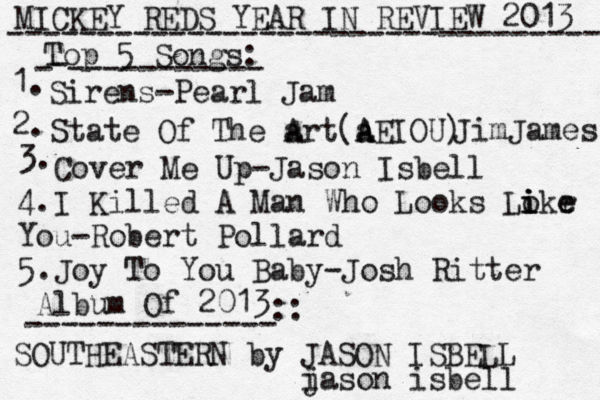 MICKEY REDS YEAR IN REVIEW 2013 ---------------------------------- Top 5 Songs: - - ----------- 1. Sirens -Pearl Jam 2. State Of The a Art(a A AEIOU) JimJames 3. Cover Me Up-Jason Isbell 4.I Killed A Man Who Looks Lo i i ikr e e You-Robert Pollard 5.Joy To You Baby-Josh Ritter Album Of 2013 -------------- :: SOUTHEASTERN by JASON ISBELL i jason isbell 