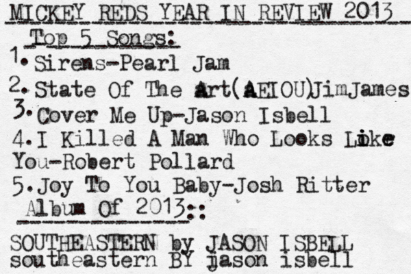 MICKEY REDS YEAR IN REVIEW 2013 ---------------------------------- Top 5 Songs: - - ----------- 1. Sirens -Pearl Jam 2. State Of The a Art(a A AEIOU) JimJames 3. Cover Me Up-Jason Isbell 4.I Killed A Man Who Looks Lo i i ikr e e You-Robert Pollard 5.Joy To You Baby-Josh Ritter Album Of 2013 -------------- :: SOUTHEASTERN by JASON ISBELL i jason isbell southeastern BY 