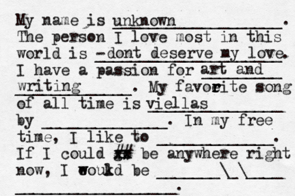 My name is ___________________. The person I love most in this world is - _____________________. I have a passion for _________ _____________. My favoeit r r r r e song of all time is _______________ by ______________. In my free time, I like to _____________. If I could go xx xx ## be anywhere right now, I eoukd w w l be _______\_\____ __________________. unknown dont deserve my love art and writing viellas d 