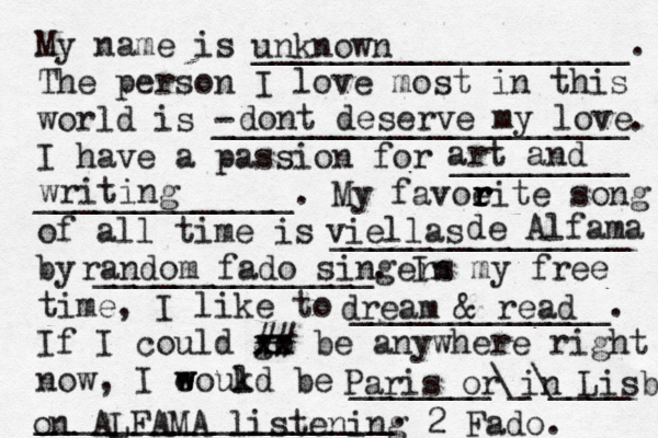 My name is ___________________. The person I love most in this world is - _____________________. I have a passion for _________ _____________. My favoeit r r r r e song of all time is _______________ by ______________. In my free time, I like to _____________. If I could go xx xx ## be anywhere right now, I eoukd w w l be _______\_\____ __________________. unknown dont deserve my love art and writing viellas d de Alfama random fado singers dream & read Paris or in Lisboa on ALFAMA listening 2 Fado. 