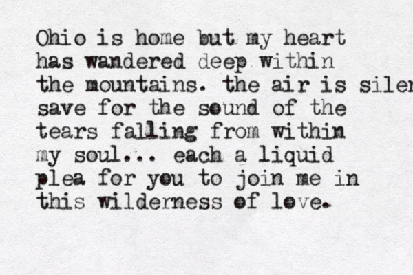 Ohio is home but my heart has wandered deep within the mountains. the air is silent save for the sound of the tears falling from within my soul... each a liquid plea for you to join me in this wilderness of love .