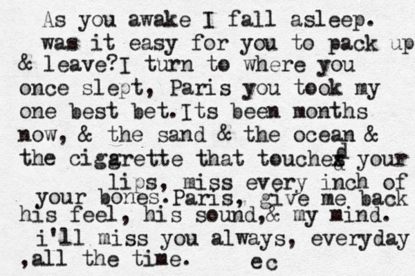 As you awake I fall asleep. was it easy for you to pack up & leave? I turn to where you once slept, Paris you took my one best bet. Its been months now, & the sand & the ocean & the cigar g arette that touches x your lips, miss every inch of your bones. d d Paris , give me back his feel, his sound, & my mind. i'll miss you always, everyday ,all the time. e c 